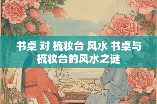 书桌 对 梳妆台 风水 书桌与梳妆台的风水之谜