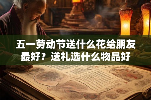 五一劳动节送什么花给朋友最好?送礼选什么物品好 五一劳动节送什么花给朋友最好?送礼选什么物品好