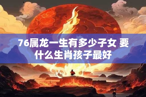 76属龙一生有多少子女 要什么生肖孩子最好 76属龙一生有多少子女 要什么生肖孩子最好