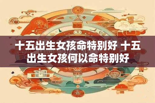 十五出生女孩命特别好 十五出生女孩何以命特别好
