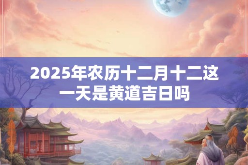 2025年农历十二月十二这一天是黄道吉日吗