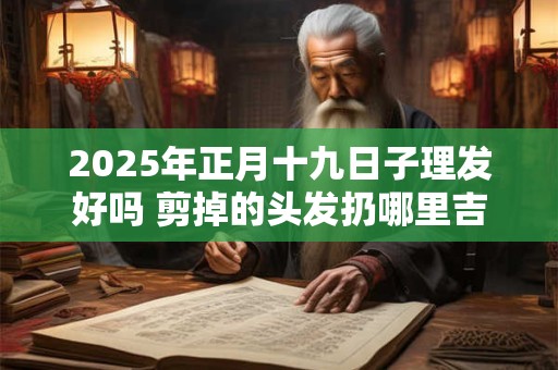 2025年正月十九日子理发好吗 剪掉的头发扔哪里吉利 2025年正月十九日子理发好吗 剪掉的头发扔哪里吉利