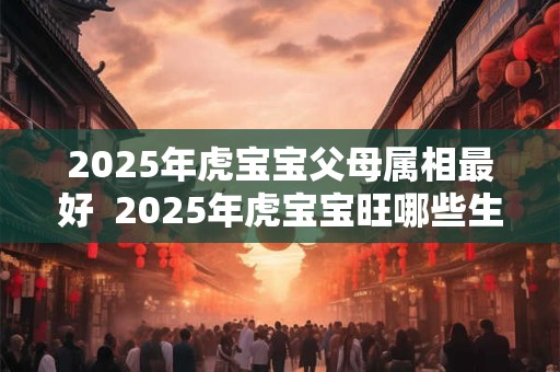 2025年虎宝宝父母属相最好 2025年虎宝宝旺哪些生肖父母兄妹 2025年虎宝宝父母属相最好 2025年虎宝宝旺哪些生肖父母兄妹
