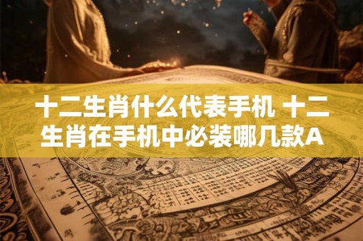 十二生肖什么代表手机 十二生肖在手机中必装哪几款APP