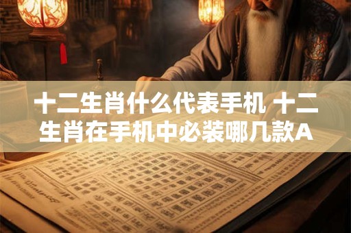 十二生肖什么代表手机 十二生肖在手机中必装哪几款APP