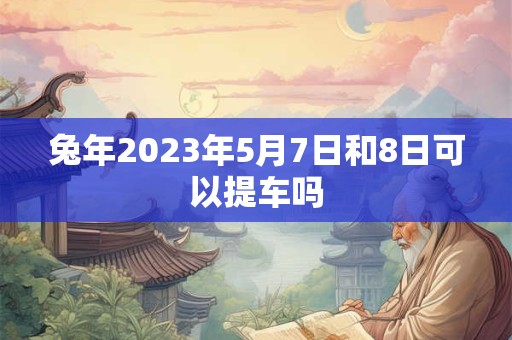 兔年2023年5月7日和8日可以提车吗