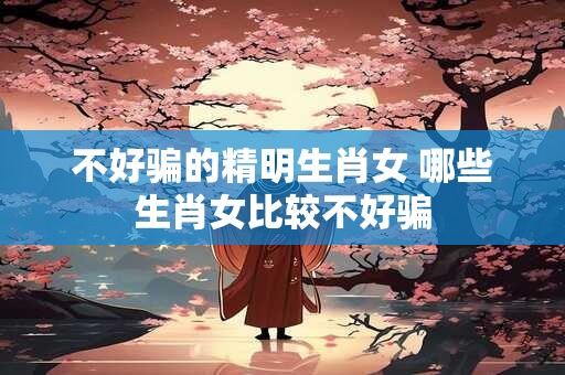 不好骗的精明生肖女 哪些生肖女比较不好骗