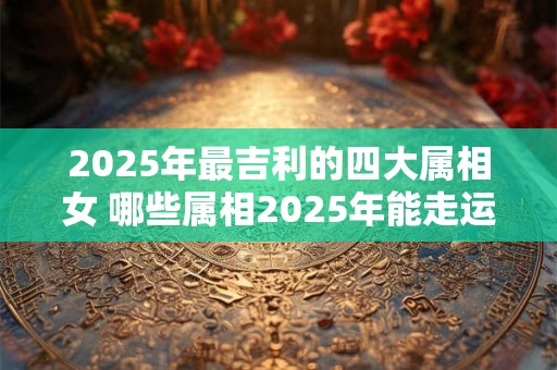2025年最吉利的四大属相女 哪些属相2025年能走运