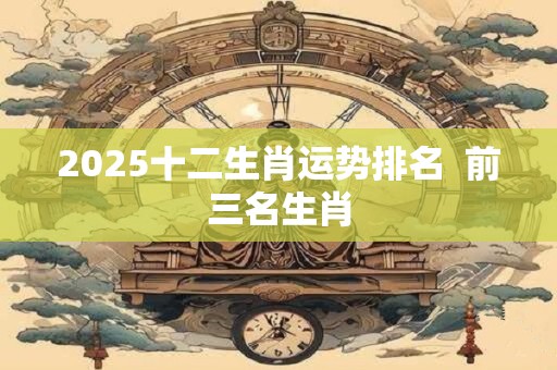 2025十二生肖运势排名  前三名生肖