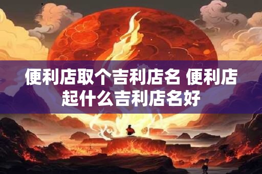 便利店取个吉利店名 便利店起什么吉利店名好 便利店取个吉利店名 便利店起什么吉利店名好