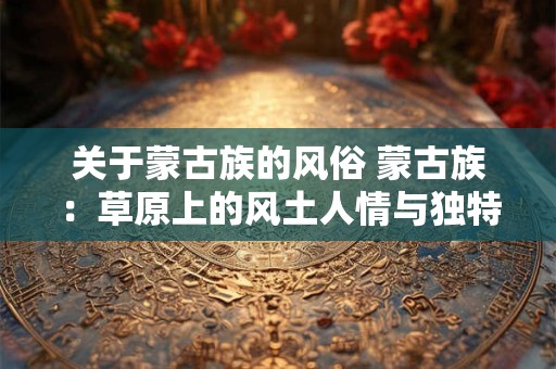 关于蒙古族的风俗 蒙古族：草原上的风土人情与独特风俗