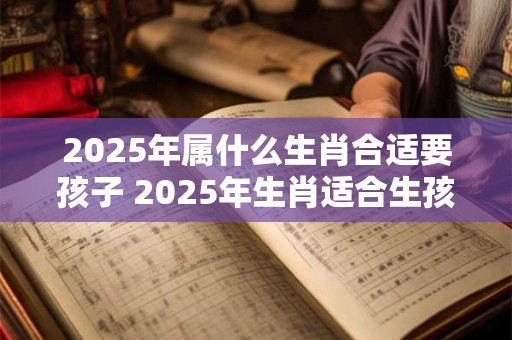 2025年属什么生肖合适要孩子 2025年生肖适合生孩子吗