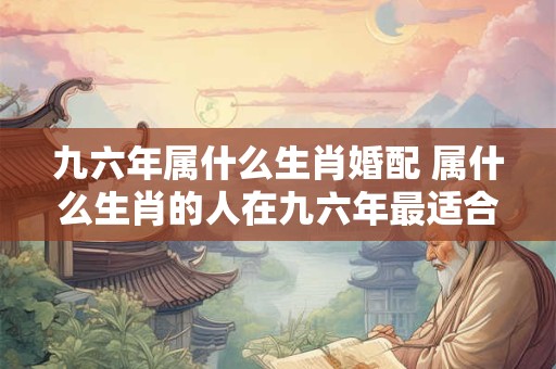 九六年属什么生肖婚配 属什么生肖的人在九六年最适合怎样的婚配