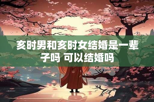 亥时男和亥时女结婚是一辈子吗 可以结婚吗
