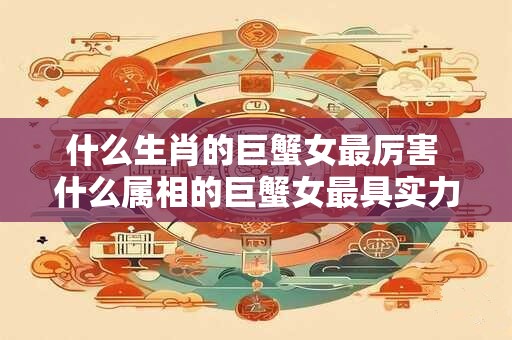 什么生肖的巨蟹女最厉害 什么属相的巨蟹女最具实力
