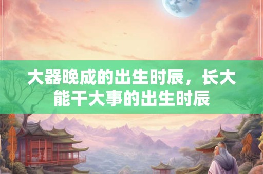 大器晚成的出生时辰，长大能干大事的出生时辰