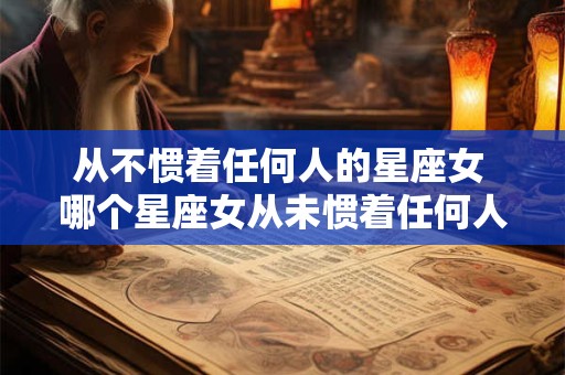 从不惯着任何人的星座女 哪个星座女从未惯着任何人