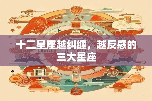 十二星座越纠缠,越反感的三大星座 十二星座越纠缠,越反感的三大星座