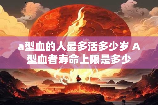 a型血的人最多活多少岁 A型血者寿命上限是多少
