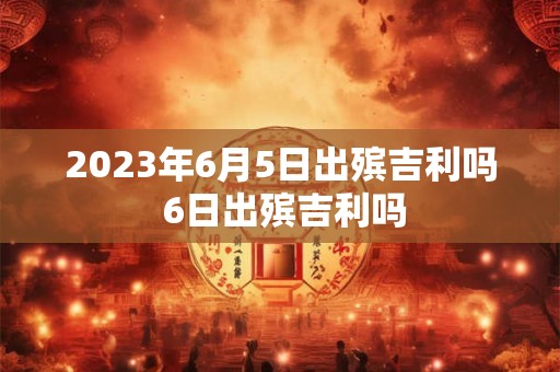 2023年6月5日出殡吉利吗 6日出殡吉利吗