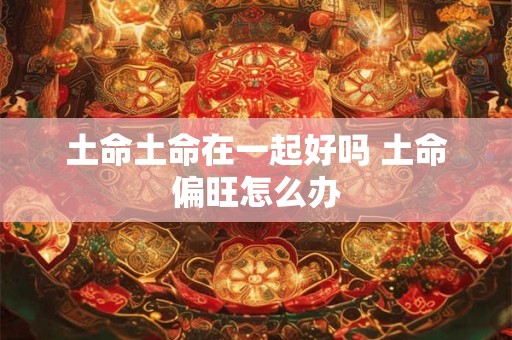 土命土命在一起好吗 土命偏旺怎么办 土命土命在一起好吗 土命偏旺怎么办