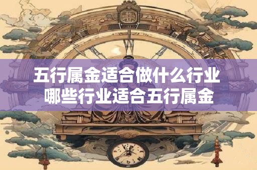 五行属金适合做什么行业 哪些行业适合五行属金 五行属金适合做什么行业 哪些行业适合五行属金