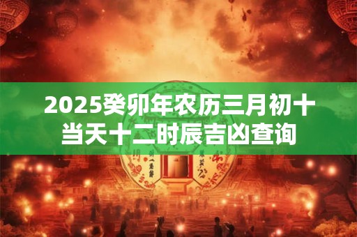 2025癸卯年农历三月初十当天十二时辰吉凶查询
