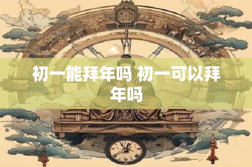 初一能拜年吗 初一可以拜年吗