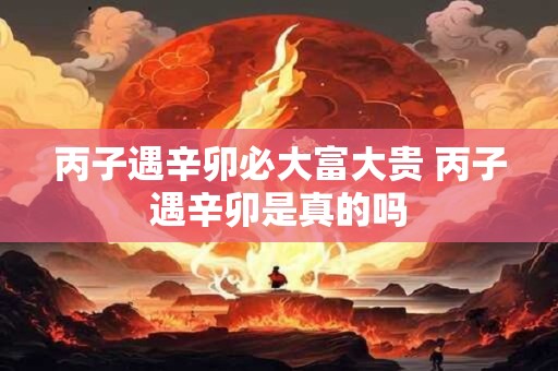 丙子遇辛卯必大富大贵 丙子遇辛卯是真的吗