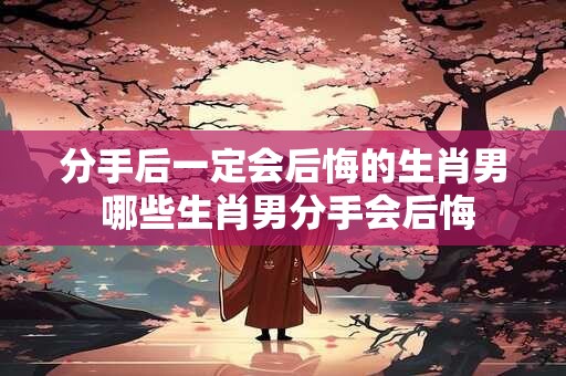 分手后一定会后悔的生肖男 哪些生肖男分手会后悔
