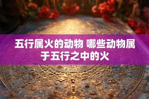 五行属火的动物 哪些动物属于五行之中的火 五行属火的动物 哪些动物属于五行之中的火