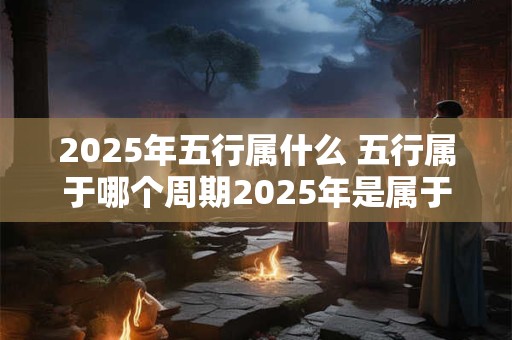 2025年五行属什么 五行属于哪个周期2025年是属于哪个五行 2025年五行属什么 五行属于哪个周期2025年是属于哪个五行