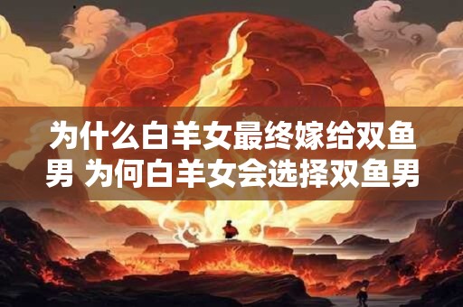 为什么白羊女最终嫁给双鱼男 为何白羊女会选择双鱼男共度一生