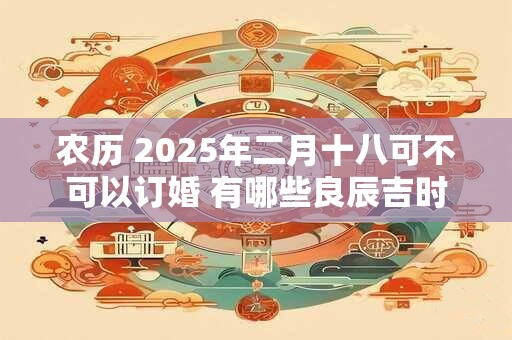 农历 2025年二月十八可不可以订婚 有哪些良辰吉时
