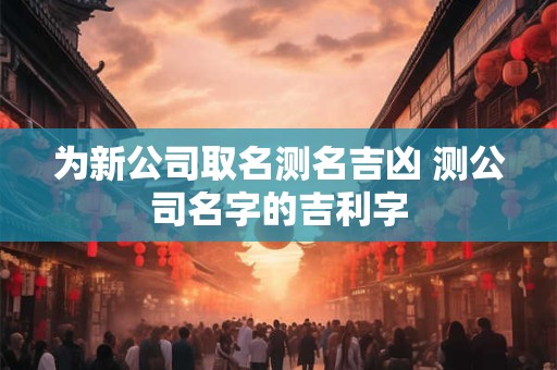 为新公司取名测名吉凶 测公司名字的吉利字
