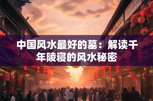 中国风水最好的墓：解读千年陵寝的风水秘密