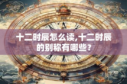 十二时辰怎么读,十二时辰的别称有哪些？