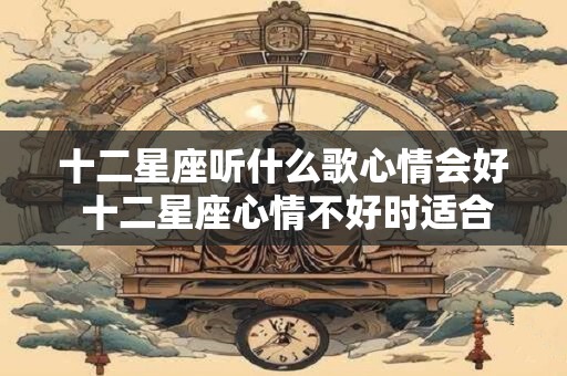 十二星座听什么歌心情会好 十二星座心情不好时适合听什么歌
