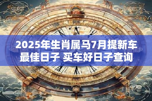 2025年生肖属马7月提新车最佳日子 买车好日子查询