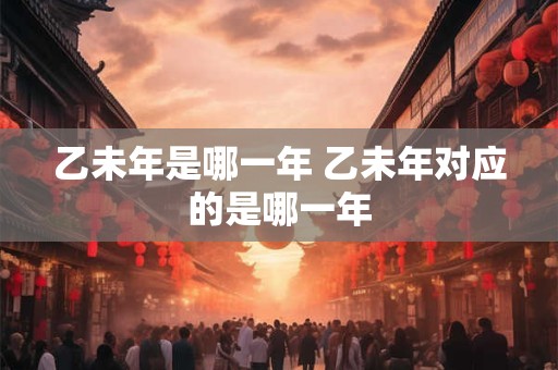 乙未年是哪一年 乙未年对应的是哪一年