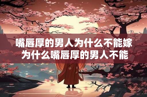嘴唇厚的男人为什么不能嫁 为什么嘴唇厚的男人不能成为婚姻对象 嘴唇厚的男人为什么不能嫁 为什么嘴唇厚的男人不能成为婚姻对象