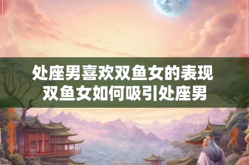 处座男喜欢双鱼女的表现 双鱼女如何吸引处座男