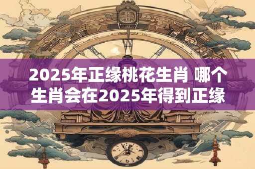 2025年正缘桃花生肖 哪个生肖会在2025年得到正缘桃花