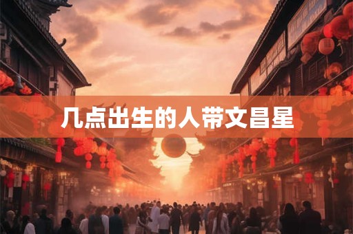 几点出生的人带文昌星 几点出生的人带文昌星