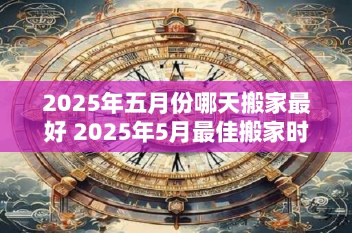 2025年五月份哪天搬家最好 2025年5月最佳搬家时间