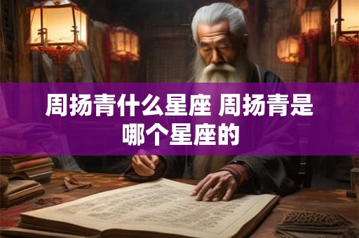 周扬青什么星座 周扬青是哪个星座的