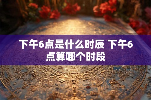 下午6点是什么时辰 下午6点算哪个时段