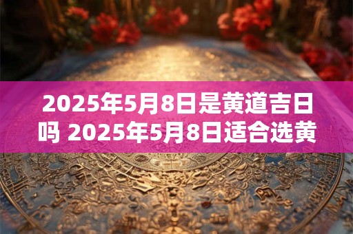 2025年5月8日是黄道吉日吗 2025年5月8日适合选黄道吉日吗