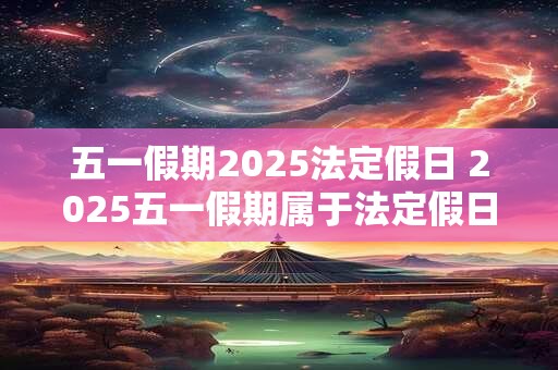 五一假期2025法定假日 2025五一假期属于法定假日吗