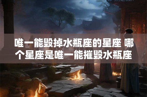 唯一能毁掉水瓶座的星座 哪个星座是唯一能摧毁水瓶座的星座